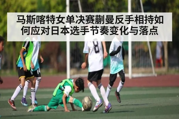 马斯喀特女单决赛蒯曼反手相持如何应对日本选手节奏变化与落点 | hth